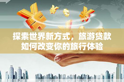 孝南探索世界新方式，旅游贷款如何改变你的旅行体验
